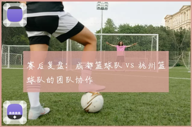 赛后复盘：成都篮球队 vs 杭州篮球队的团队协作