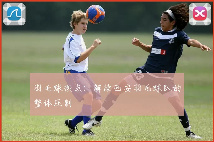 羽毛球热点：解读西安羽毛球队的整体压制