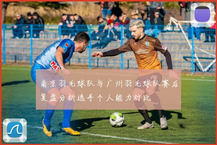 南京羽毛球队与广州羽毛球队赛后复盘分析选手个人能力对比
