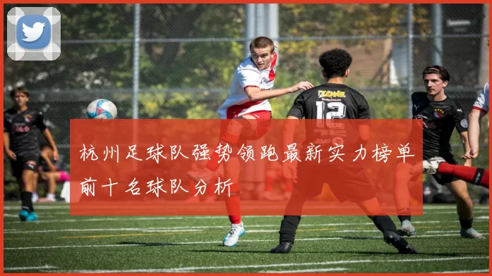 杭州足球队强势领跑最新实力榜单前十名球队分析