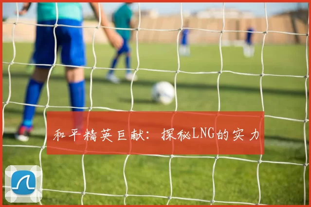 和平精英巨献：探秘LNG的实力