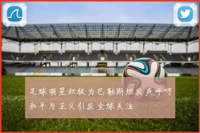 足球明星积极为巴勒斯坦发声呼吁和平与正义引发全球关注