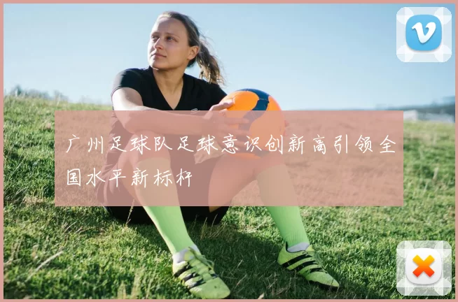 广州足球队足球意识创新高引领全国水平新标杆