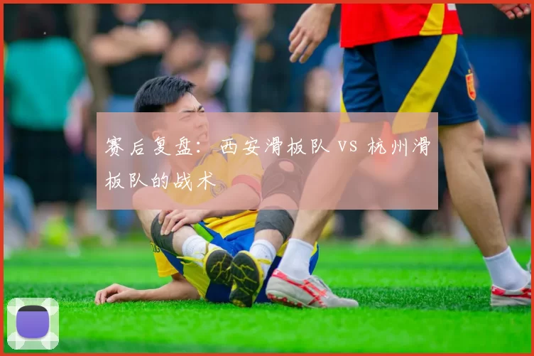 赛后复盘：西安滑板队 vs 杭州滑板队的战术